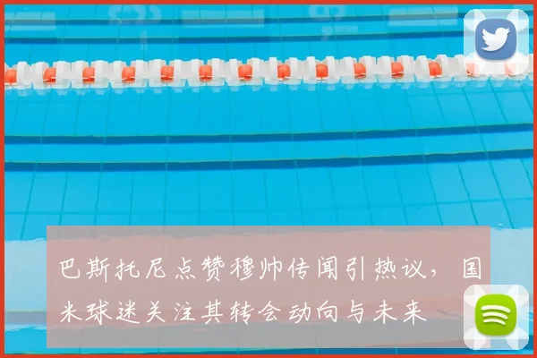 巴斯托尼点赞穆帅传闻引热议，国米球迷关注其转会动向与未来