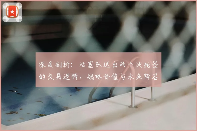 深度剖析：活塞队送出两个次轮签的交易逻辑、战略价值与未来阵容影响
