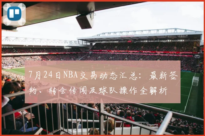 7月24日NBA交易动态汇总：最新签约、转会传闻及球队操作全解析
