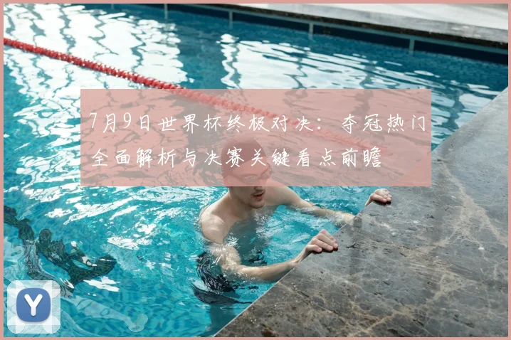 7月9日世界杯终极对决：夺冠热门全面解析与决赛关键看点前瞻