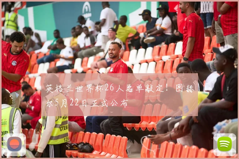 英格兰世界杯26人名单敲定！图赫尔5月22日正式公布