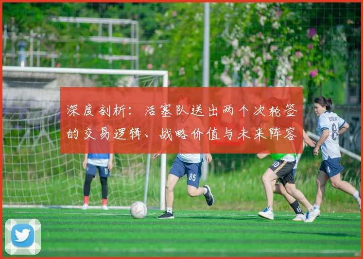 深度剖析：活塞队送出两个次轮签的交易逻辑、战略价值与未来阵容影响