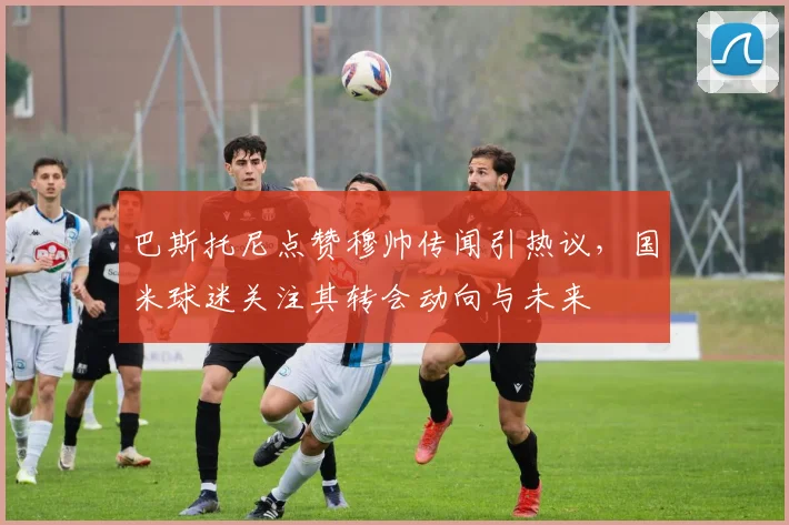 巴斯托尼点赞穆帅传闻引热议，国米球迷关注其转会动向与未来