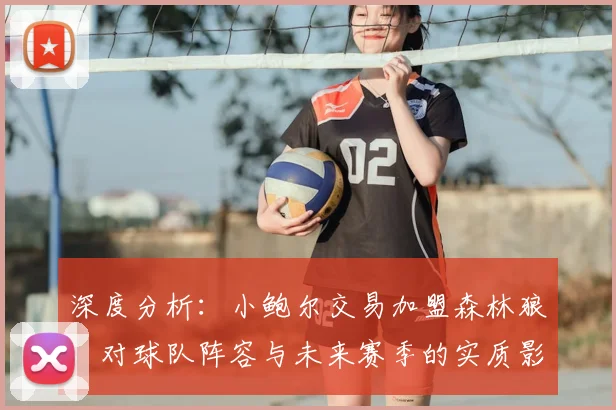 深度分析:小鲍尔交易加盟森林狼,对球队阵容与未来赛季的实质影响