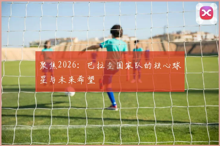 聚焦2026：巴拉圭国家队的核心球星与未来希望