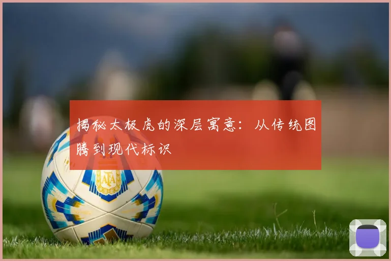 揭秘太极虎的深层寓意：从传统图腾到现代标识