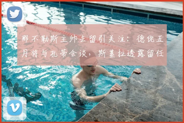 那不勒斯主帅去留引关注：德佬五月将与孔蒂会谈，斯基拉透露留任决心